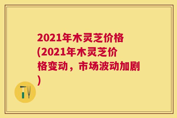 2021年木灵芝价格(2021年木灵芝价格变动,市场波动加剧) 2021年木灵芝价格(2021年木灵芝价格变动,市场波动加剧)