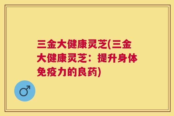 三金大健康灵芝(三金大健康灵芝:提升身体免疫力的良药) 三金大健康灵芝(三金大健康灵芝:提升身体免疫力的良药)