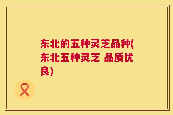 东北的五种灵芝品种(东北五种灵芝 品质优良) 东北的五种灵芝品种(东北五种灵芝 品质优良)
