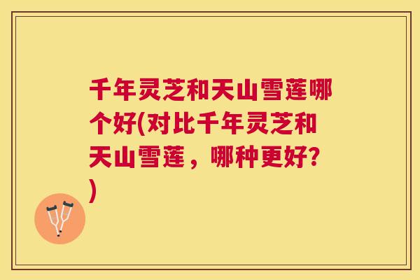 千年灵芝和天山雪莲哪个好(对比千年灵芝和天山雪莲,哪种更好?) 千年灵芝和天山雪莲哪个好(对比千年灵芝和天山雪莲,哪种更好?)