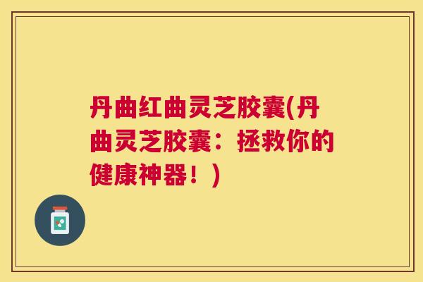 丹曲红曲灵芝胶囊(丹曲灵芝胶囊:拯救你的健康神器!) 丹曲红曲灵芝胶囊(丹曲灵芝胶囊:拯救你的健康神器!)