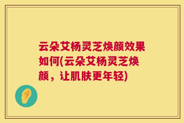 云朵艾杨灵芝焕颜效果如何(云朵艾杨灵芝焕颜,让更年轻) 云朵艾杨灵芝焕颜效果如何(云朵艾杨灵芝焕颜,让更年轻)