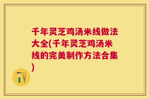 千年灵芝鸡汤米线做法大全(千年灵芝鸡汤米线的完美制作方法合集) 千年灵芝鸡汤米线做法大全(千年灵芝鸡汤米线的完美制作方法合集)