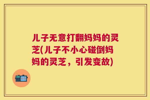儿子无意打翻妈妈的灵芝(儿子不小心碰倒妈妈的灵芝,引发变故) 儿子无意打翻妈妈的灵芝(儿子不小心碰倒妈妈的灵芝,引发变故)