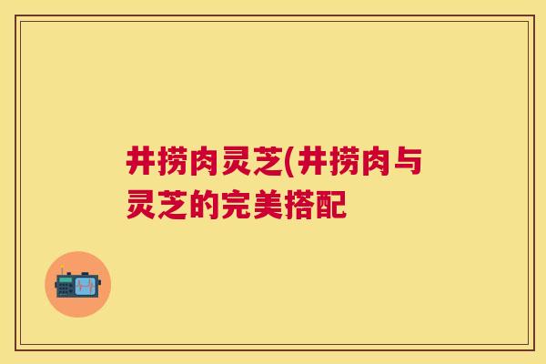 井捞肉灵芝(井捞肉与灵芝的完美搭配 井捞肉灵芝(井捞肉与灵芝的完美搭配