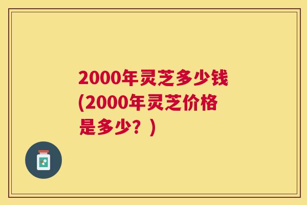 2000年灵芝多少钱(2000年灵芝价格是多少?) 2000年灵芝多少钱(2000年灵芝价格是多少?)