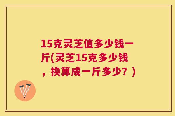 15克灵芝值多少钱一斤(灵芝15克多少钱,换算成一斤多少?) 15克灵芝值多少钱一斤(灵芝15克多少钱,换算成一斤多少?)