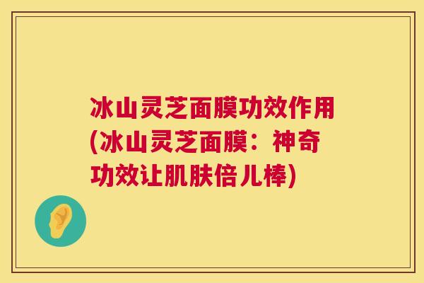 冰山灵芝面膜功效作用(冰山灵芝面膜:神奇功效让倍儿棒) 冰山灵芝面膜功效作用(冰山灵芝面膜:神奇功效让倍儿棒)