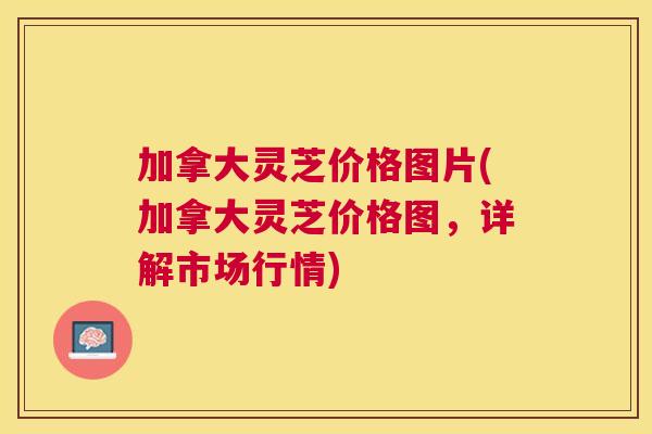 加拿大灵芝价格图片(加拿大灵芝价格图,详解市场行情) 加拿大灵芝价格图片(加拿大灵芝价格图,详解市场行情)