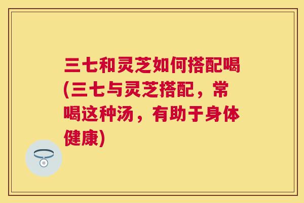 三七和灵芝如何搭配喝(三七与灵芝搭配,常喝这种汤,有助于身体健康) 三七和灵芝如何搭配喝(三七与灵芝搭配,常喝这种汤,有助于身体健康)
