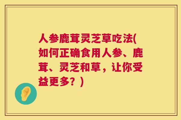 人参鹿茸灵芝草吃法(如何正确食用人参、鹿茸、灵芝和草,让你受益更多?) 人参鹿茸灵芝草吃法(如何正确食用人参、鹿茸、灵芝和草,让你受益更多?)