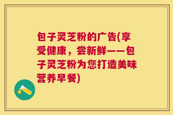 包子灵芝粉的广告(享受健康,尝新鲜——包子灵芝粉为您打造美味营养早餐) 包子灵芝粉的广告(享受健康,尝新鲜——包子灵芝粉为您打造美味营养早餐)