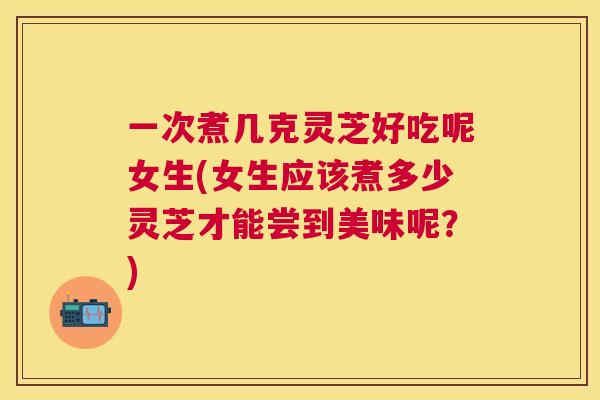 一次煮几克灵芝好吃呢女生(女生应该煮多少灵芝才能尝到美味呢?) 一次煮几克灵芝好吃呢女生(女生应该煮多少灵芝才能尝到美味呢?)