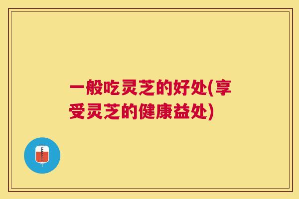 一般吃灵芝的好处(享受灵芝的健康益处) 一般吃灵芝的好处(享受灵芝的健康益处)