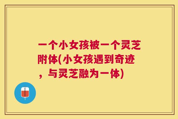 一个小女孩被一个灵芝附体(小女孩遇到奇迹,与灵芝融为一体) 一个小女孩被一个灵芝附体(小女孩遇到奇迹,与灵芝融为一体)