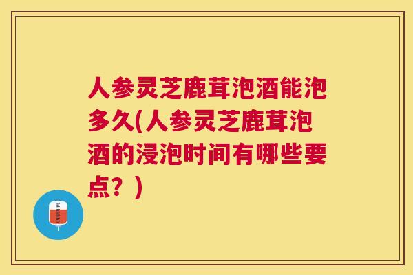 人参灵芝鹿茸泡酒能泡多久(人参灵芝鹿茸泡酒的浸泡时间有哪些要点？)