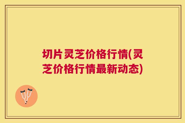 切片灵芝价格行情(灵芝价格行情新动态) 切片灵芝价格行情(灵芝价格行情新动态)