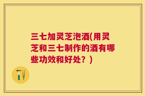 三七加灵芝泡酒(用灵芝和三七制作的酒有哪些功效和好处?) 三七加灵芝泡酒(用灵芝和三七制作的酒有哪些功效和好处?)