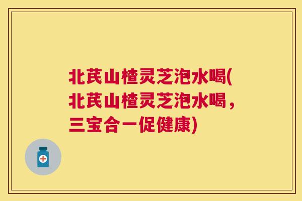 北芪山楂灵芝泡水喝(北芪山楂灵芝泡水喝,三宝合一促健康) 北芪山楂灵芝泡水喝(北芪山楂灵芝泡水喝,三宝合一促健康)