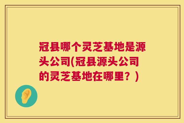冠县哪个灵芝基地是源头公司(冠县源头公司的灵芝基地在哪里?) 冠县哪个灵芝基地是源头公司(冠县源头公司的灵芝基地在哪里?)