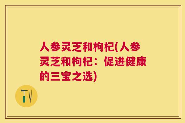 人参灵芝和枸杞(人参灵芝和枸杞:促进健康的三宝之选) 人参灵芝和枸杞(人参灵芝和枸杞:促进健康的三宝之选)