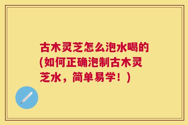 古木灵芝怎么泡水喝的(如何正确泡制古木灵芝水,简单易学!) 古木灵芝怎么泡水喝的(如何正确泡制古木灵芝水,简单易学!)