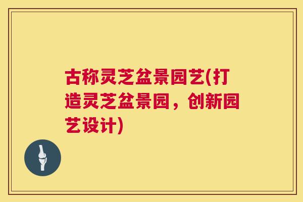 古称灵芝盆景园艺(打造灵芝盆景园,创新园艺设计) 古称灵芝盆景园艺(打造灵芝盆景园,创新园艺设计)
