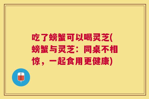 吃了螃蟹可以喝灵芝(螃蟹与灵芝:同桌不相惊,一起食用更健康) 吃了螃蟹可以喝灵芝(螃蟹与灵芝:同桌不相惊,一起食用更健康)