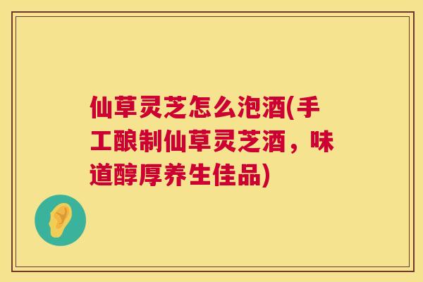 仙草灵芝怎么泡酒(手工酿制仙草灵芝酒,味道醇厚养生佳品) 仙草灵芝怎么泡酒(手工酿制仙草灵芝酒,味道醇厚养生佳品)