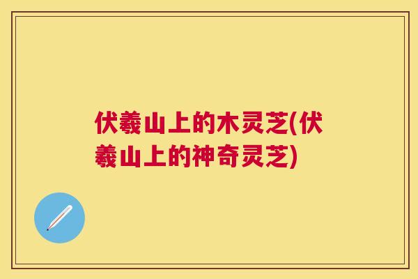 伏羲山上的木灵芝(伏羲山上的神奇灵芝) 伏羲山上的木灵芝(伏羲山上的神奇灵芝)