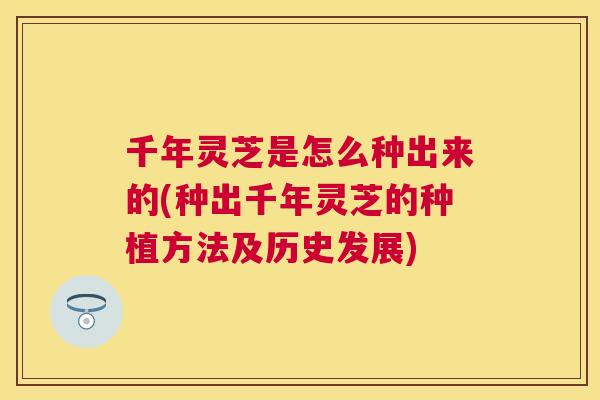 千年灵芝是怎么种出来的(种出千年灵芝的种植方法及历史发展) 千年灵芝是怎么种出来的(种出千年灵芝的种植方法及历史发展)