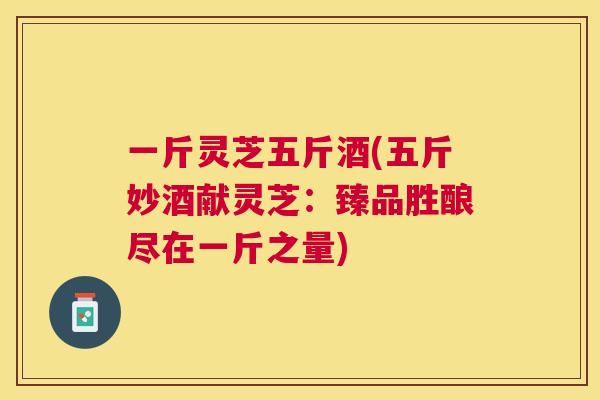 一斤灵芝五斤酒(五斤妙酒献灵芝:臻品胜酿尽在一斤之量) 一斤灵芝五斤酒(五斤妙酒献灵芝:臻品胜酿尽在一斤之量)