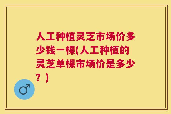 人工种植灵芝市场价多少钱一棵(人工种植的灵芝单棵市场价是多少?) 人工种植灵芝市场价多少钱一棵(人工种植的灵芝单棵市场价是多少?)
