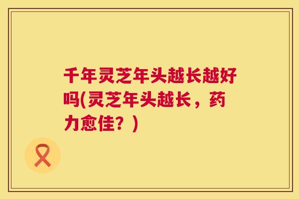 千年灵芝年头越长越好吗(灵芝年头越长,药力愈佳?) 千年灵芝年头越长越好吗(灵芝年头越长,药力愈佳?)