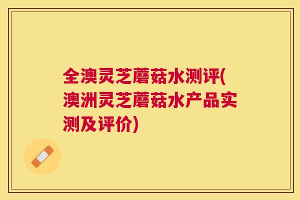 全澳灵芝蘑菇水测评(澳洲灵芝蘑菇水产品实测及评价) 全澳灵芝蘑菇水测评(澳洲灵芝蘑菇水产品实测及评价)