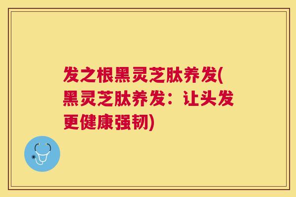 发之根黑灵芝肽养发(黑灵芝肽养发:让头发更健康强韧) 发之根黑灵芝肽养发(黑灵芝肽养发:让头发更健康强韧)