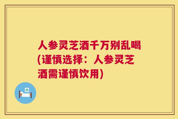 人参灵芝酒千万别乱喝(谨慎选择：人参灵芝酒需谨慎饮用)