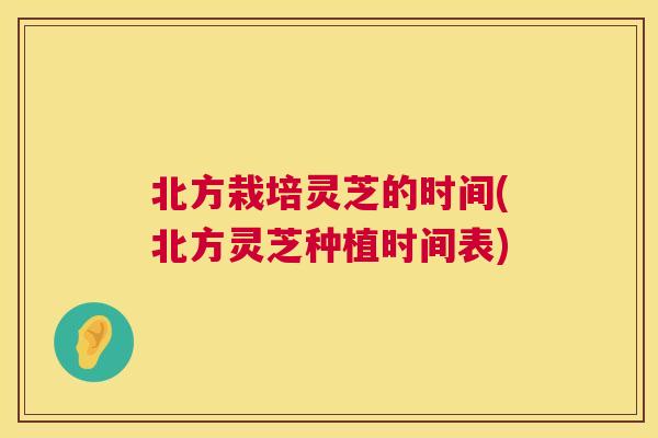 北方栽培灵芝的时间(北方灵芝种植时间表)