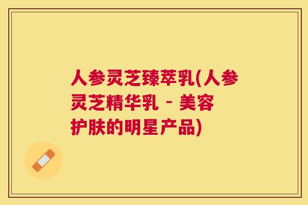 人参灵芝臻萃乳(人参灵芝精华乳 - 美容护肤的明星产品) 人参灵芝臻萃乳(人参灵芝精华乳 - 美容护肤的明星产品)