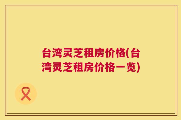台湾灵芝租房价格(台湾灵芝租房价格一览) 台湾灵芝租房价格(台湾灵芝租房价格一览)