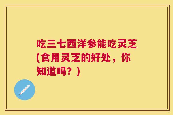 吃三七西洋参能吃灵芝(食用灵芝的好处,你知道吗?) 吃三七西洋参能吃灵芝(食用灵芝的好处,你知道吗?)