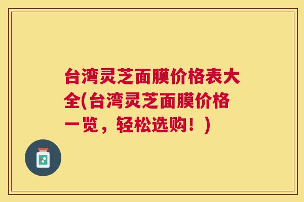 台湾灵芝面膜价格表大全(台湾灵芝面膜价格一览,轻松选购!) 台湾灵芝面膜价格表大全(台湾灵芝面膜价格一览,轻松选购!)