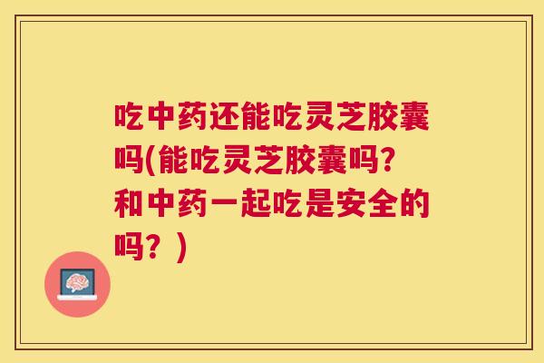 吃还能吃灵芝胶囊吗(能吃灵芝胶囊吗?和一起吃是安全的吗?) 吃还能吃灵芝胶囊吗(能吃灵芝胶囊吗?和一起吃是安全的吗?)