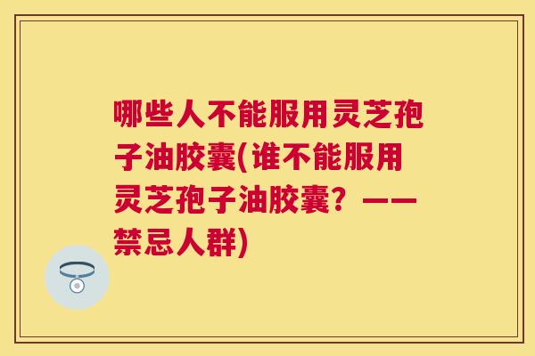 哪些人不能服用灵芝孢子油胶囊(谁不能服用灵芝孢子油胶囊?——禁忌人群) 哪些人不能服用灵芝孢子油胶囊(谁不能服用灵芝孢子油胶囊?——禁忌人群)