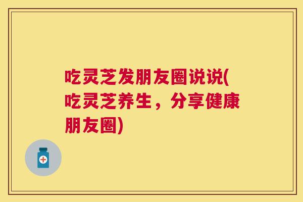 吃灵芝发朋友圈说说(吃灵芝养生,分享健康朋友圈) 吃灵芝发朋友圈说说(吃灵芝养生,分享健康朋友圈)
