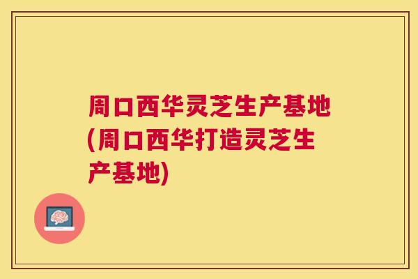 周口西华灵芝生产基地(周口西华打造灵芝生产基地) 周口西华灵芝生产基地(周口西华打造灵芝生产基地)