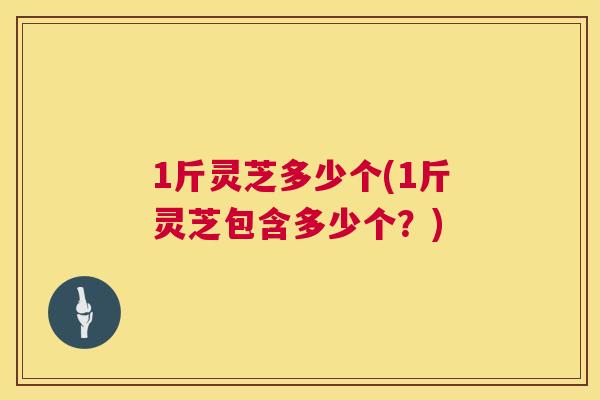 1斤灵芝多少个(1斤灵芝包含多少个?) 1斤灵芝多少个(1斤灵芝包含多少个?)