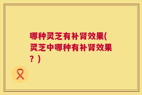 哪种灵芝有补效果(灵芝中哪种有补效果？)