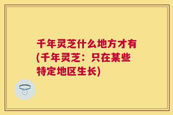 千年灵芝什么地方才有(千年灵芝:只在某些特定地区生长) 千年灵芝什么地方才有(千年灵芝:只在某些特定地区生长)