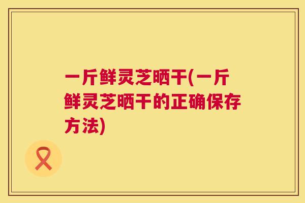 一斤鲜灵芝晒干(一斤鲜灵芝晒干的正确保存方法) 一斤鲜灵芝晒干(一斤鲜灵芝晒干的正确保存方法)